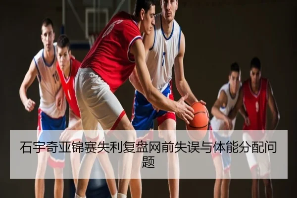 石宇奇亚锦赛失利复盘网前失误与体能分配问题