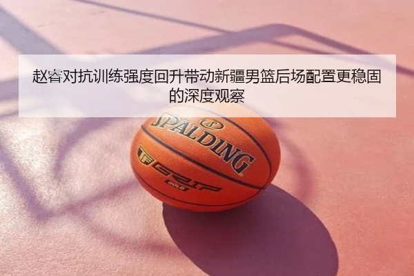 赵睿对抗训练强度回升带动新疆男篮后场配置更稳固的深度观察